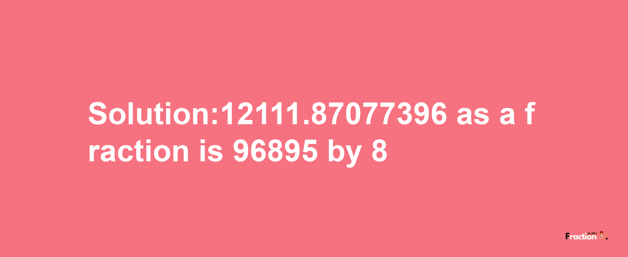 Solution:12111.87077396 as a fraction is 96895/8