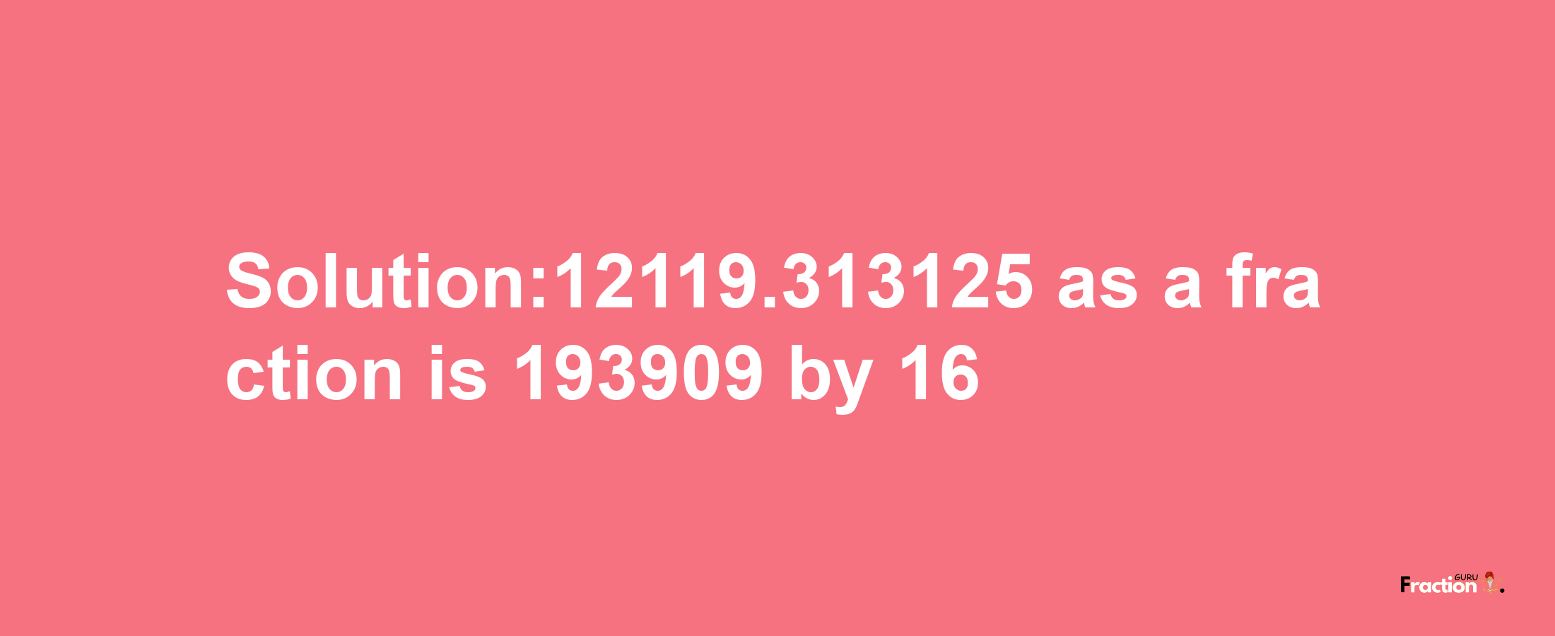 Solution:12119.313125 as a fraction is 193909/16