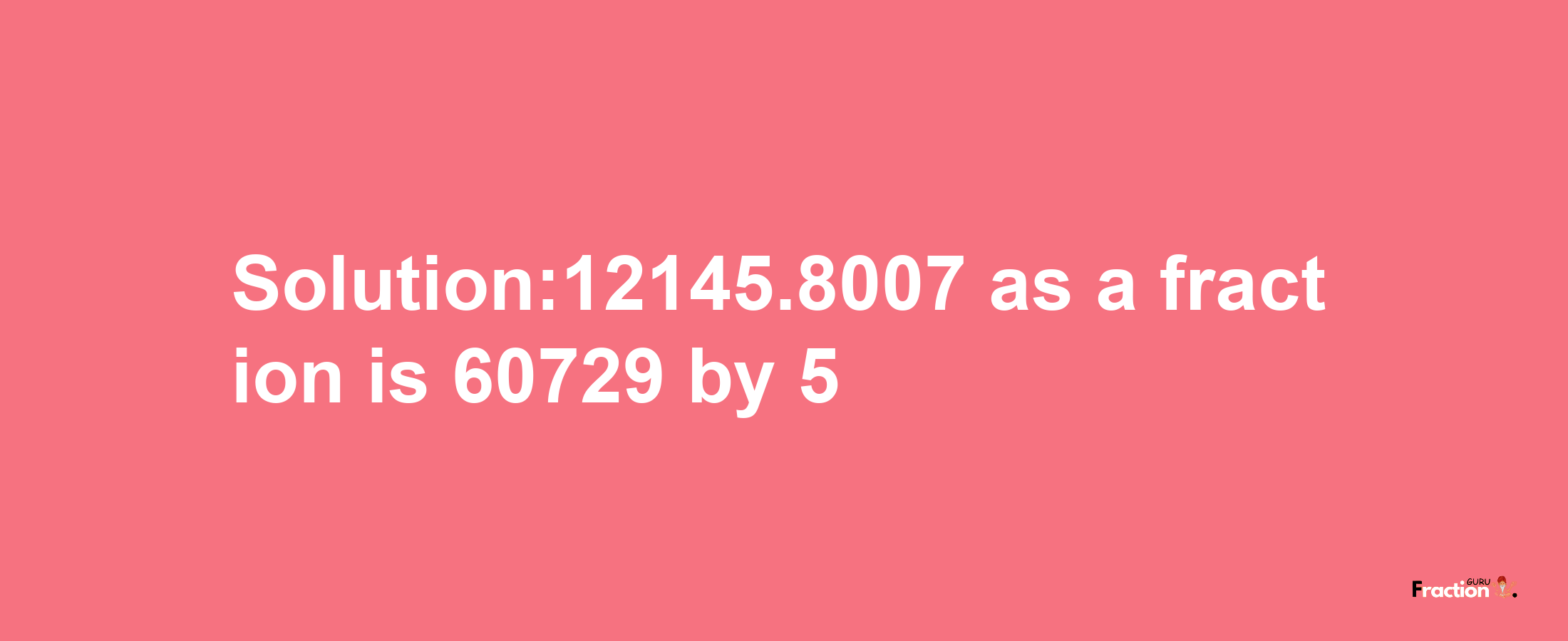 Solution:12145.8007 as a fraction is 60729/5