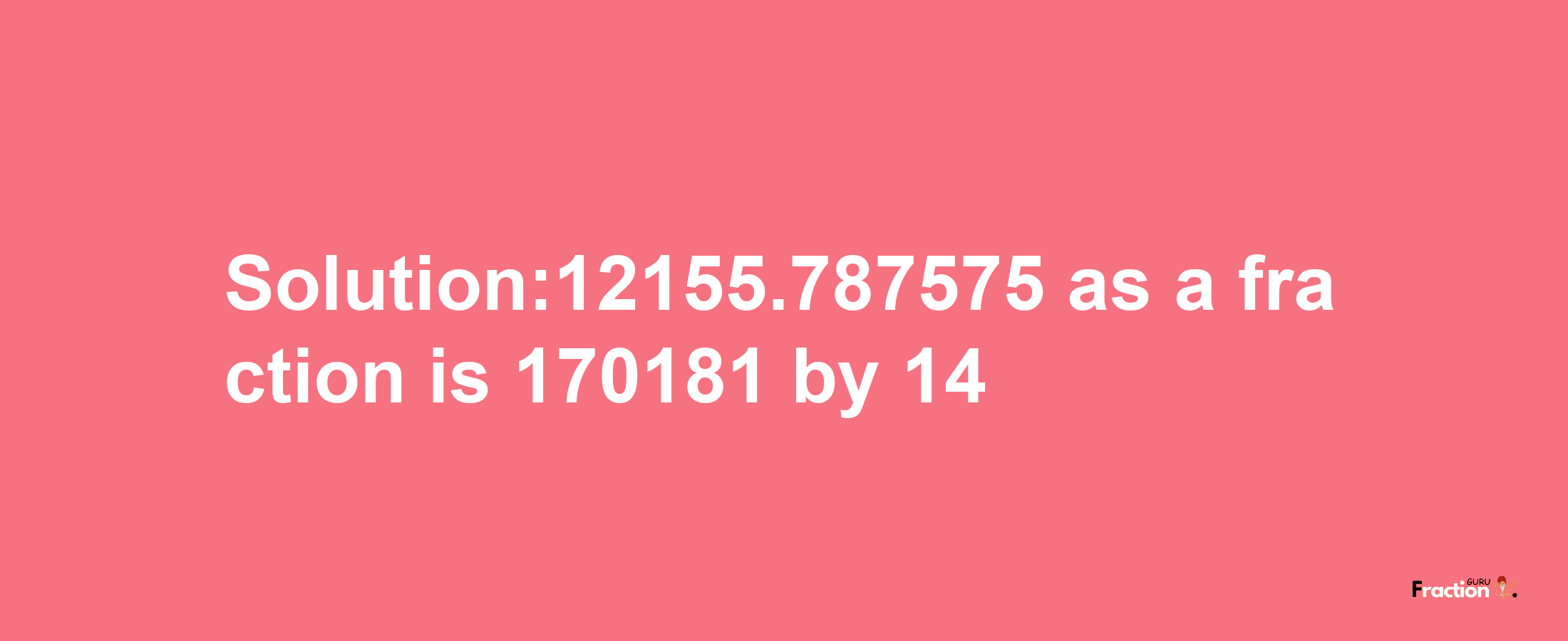 Solution:12155.787575 as a fraction is 170181/14