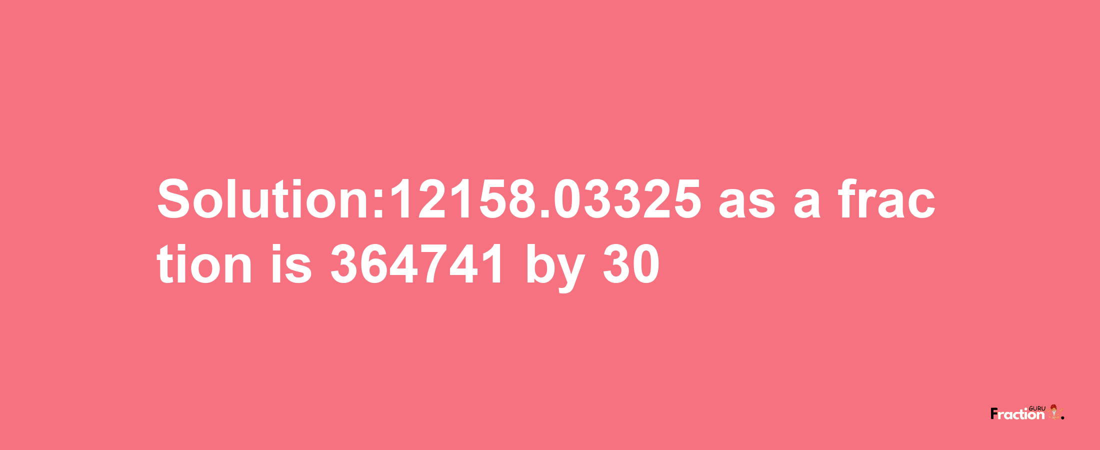 Solution:12158.03325 as a fraction is 364741/30