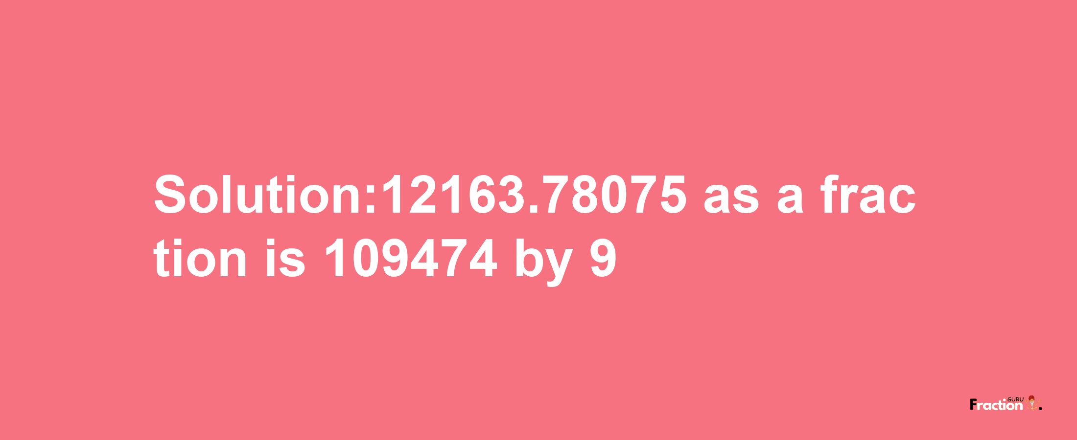 Solution:12163.78075 as a fraction is 109474/9