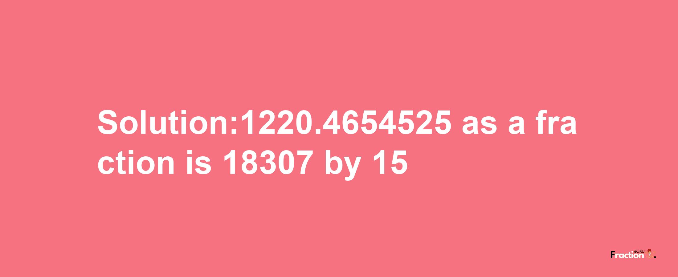 Solution:1220.4654525 as a fraction is 18307/15