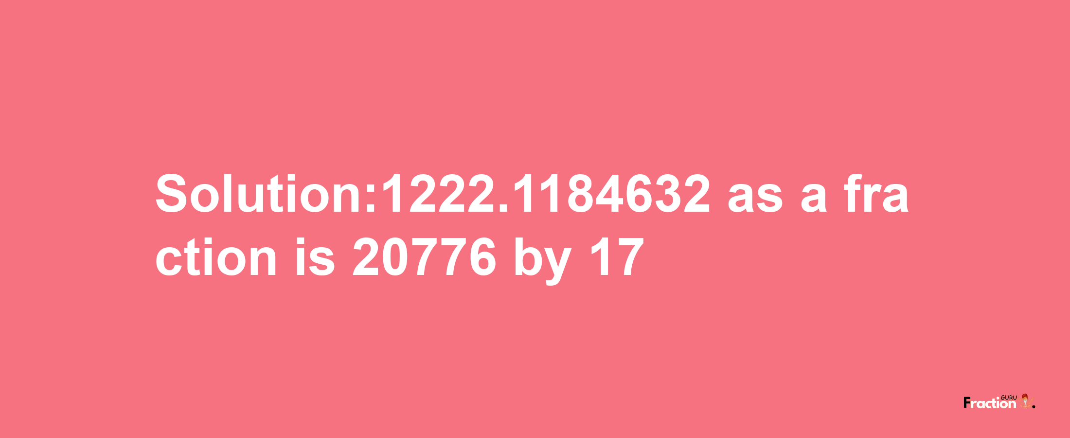 Solution:1222.1184632 as a fraction is 20776/17