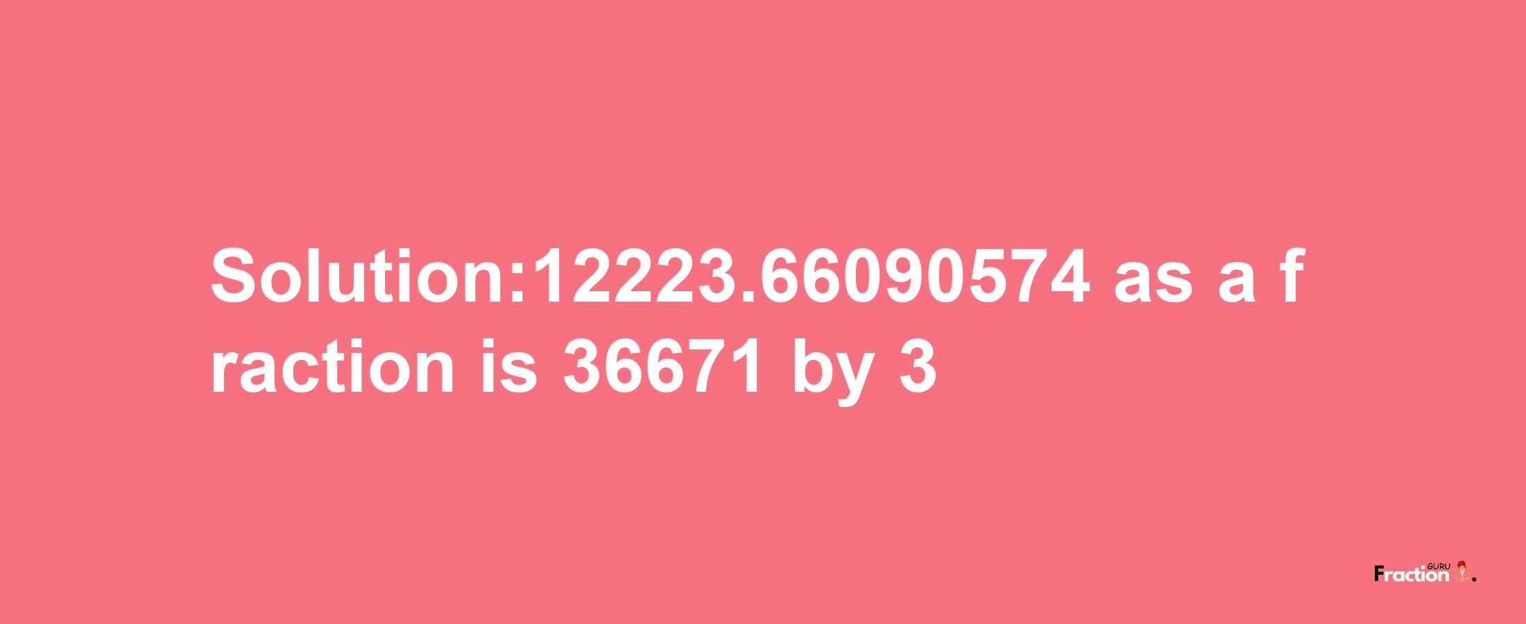 Solution:12223.66090574 as a fraction is 36671/3