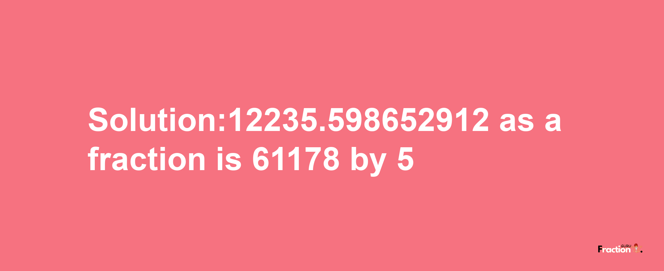 Solution:12235.598652912 as a fraction is 61178/5