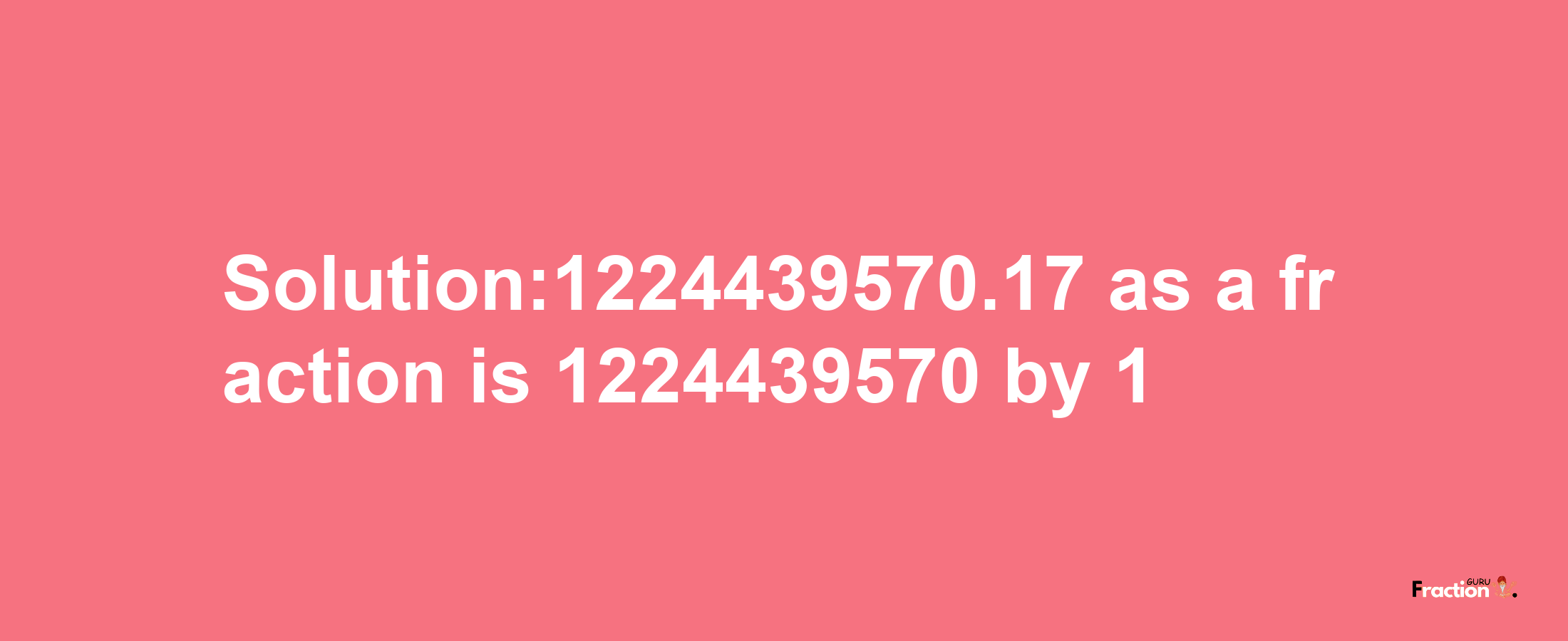 Solution:1224439570.17 as a fraction is 1224439570/1