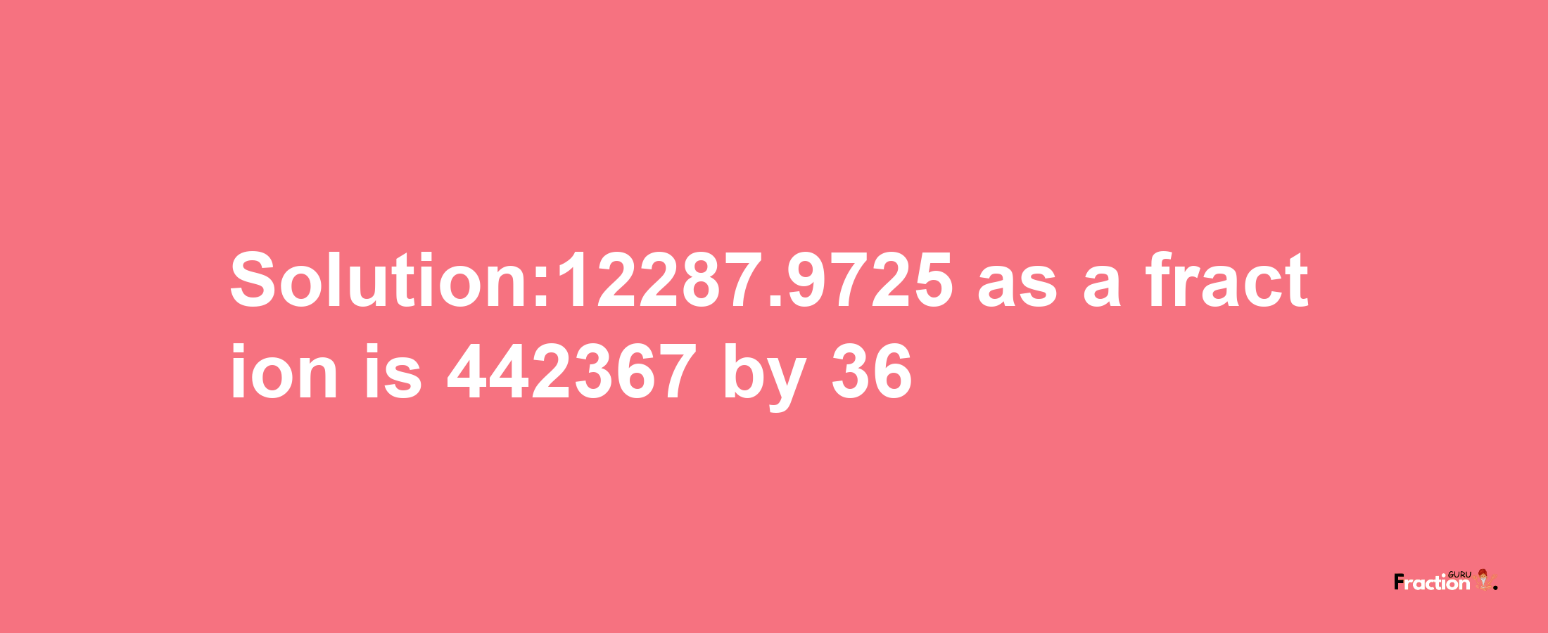 Solution:12287.9725 as a fraction is 442367/36