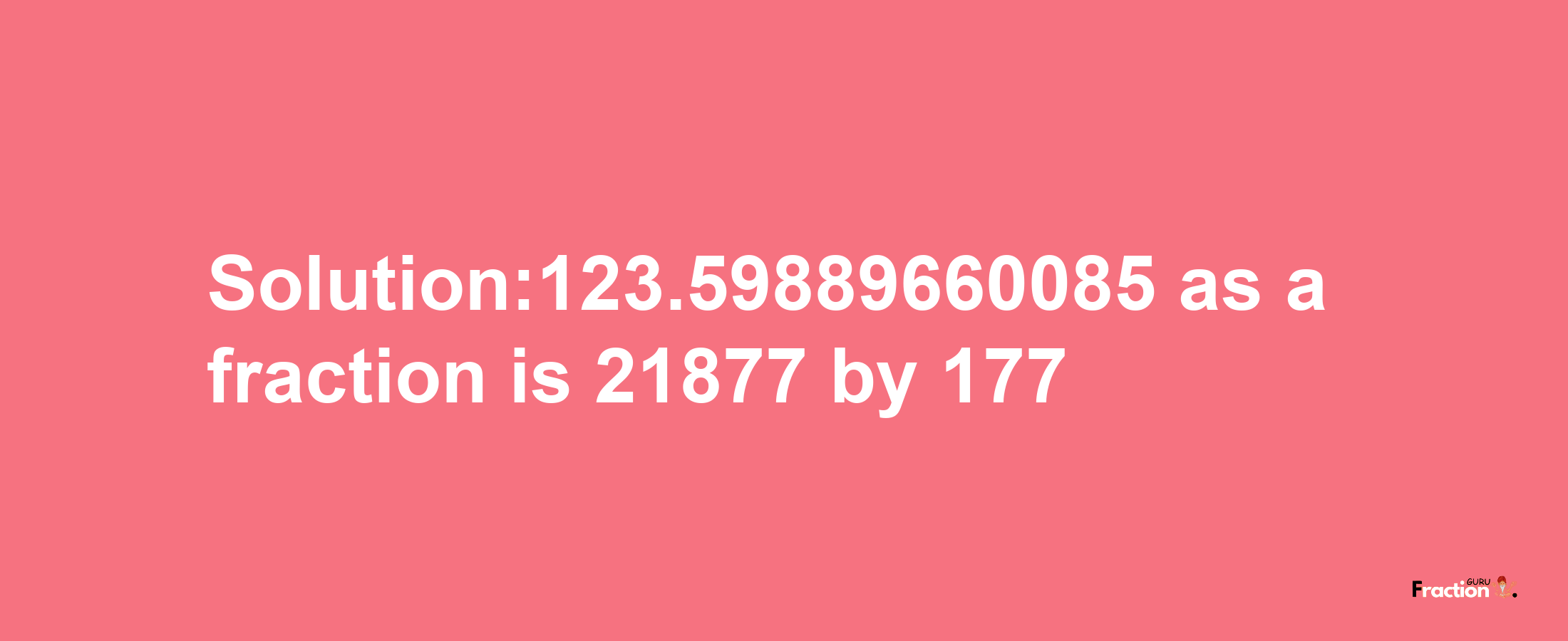 Solution:123.59889660085 as a fraction is 21877/177