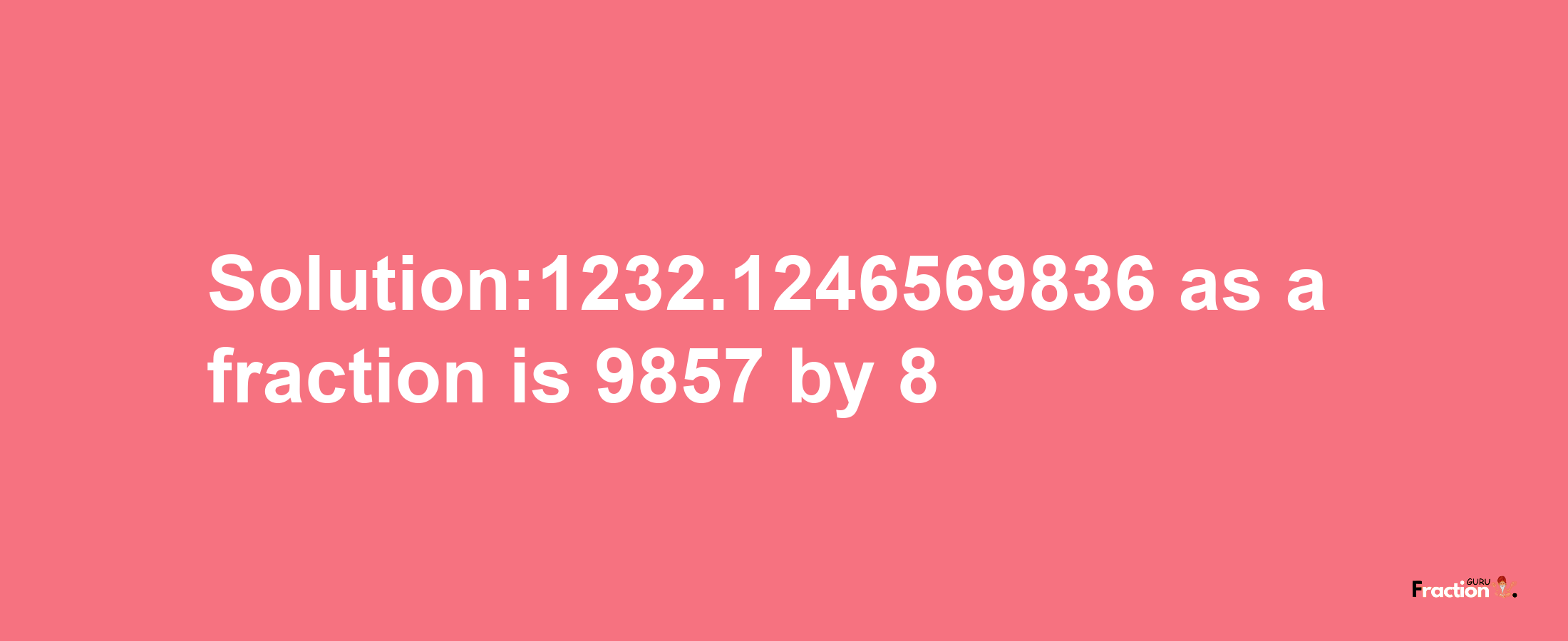 Solution:1232.1246569836 as a fraction is 9857/8