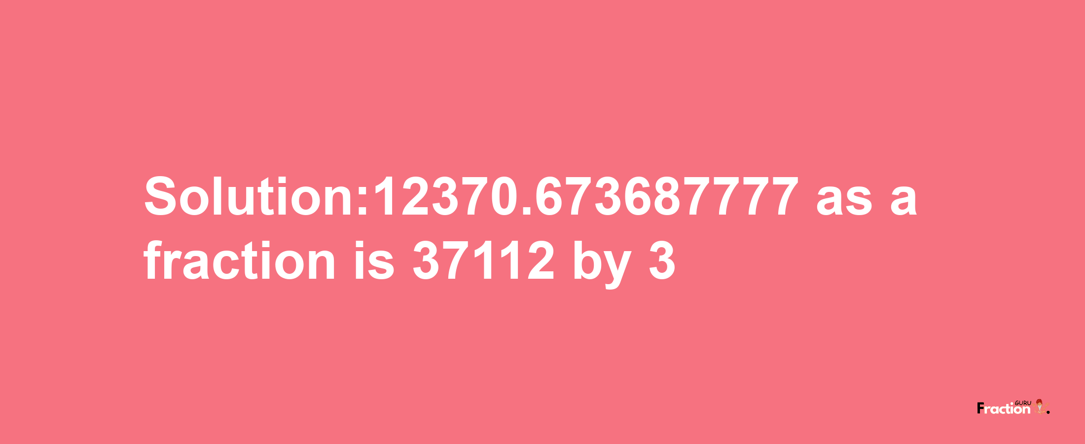 Solution:12370.673687777 as a fraction is 37112/3