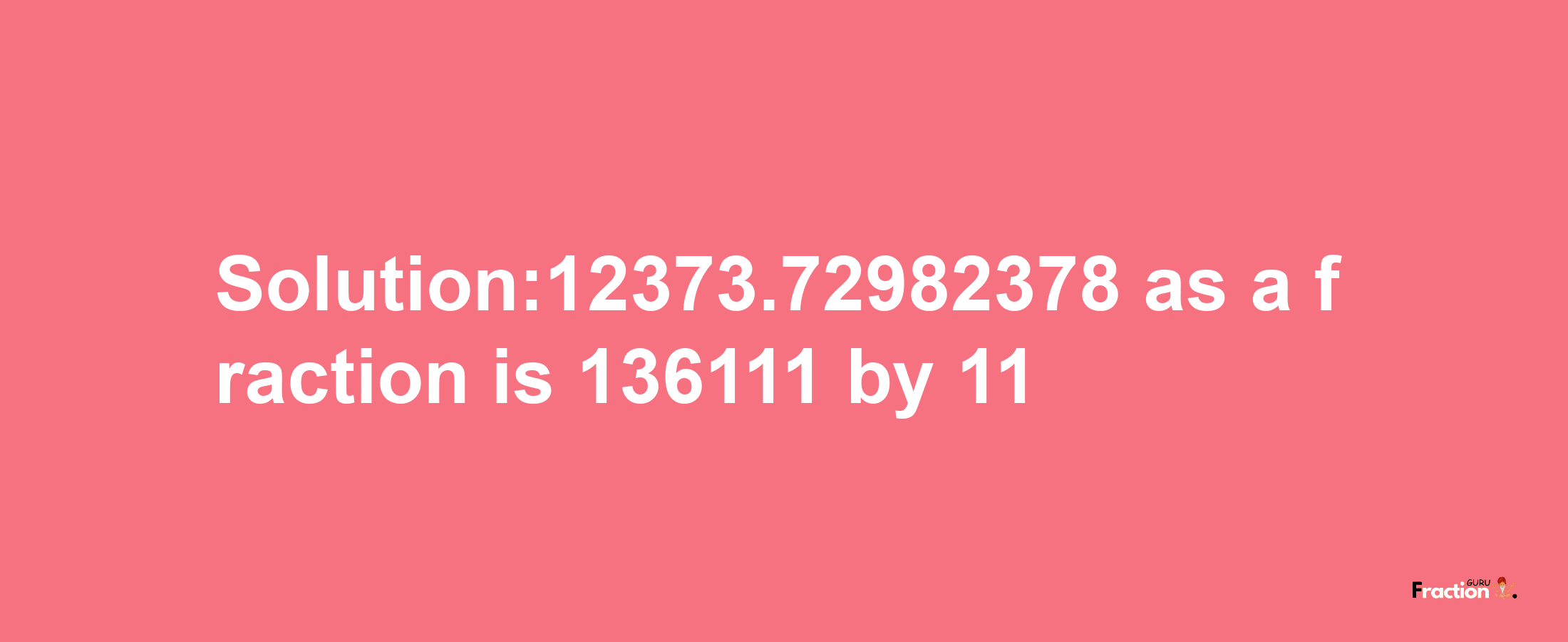 Solution:12373.72982378 as a fraction is 136111/11