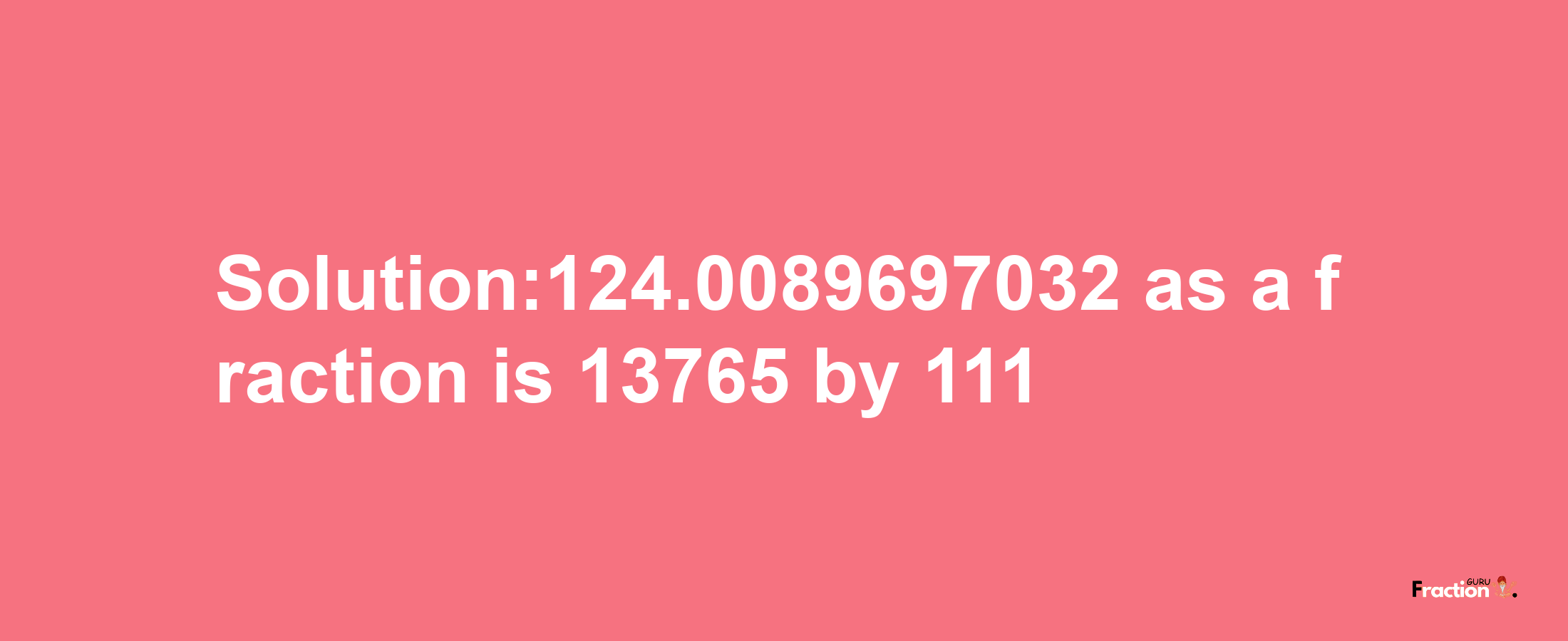 Solution:124.0089697032 as a fraction is 13765/111