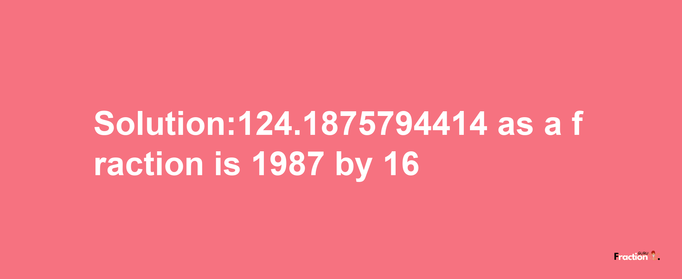 Solution:124.1875794414 as a fraction is 1987/16