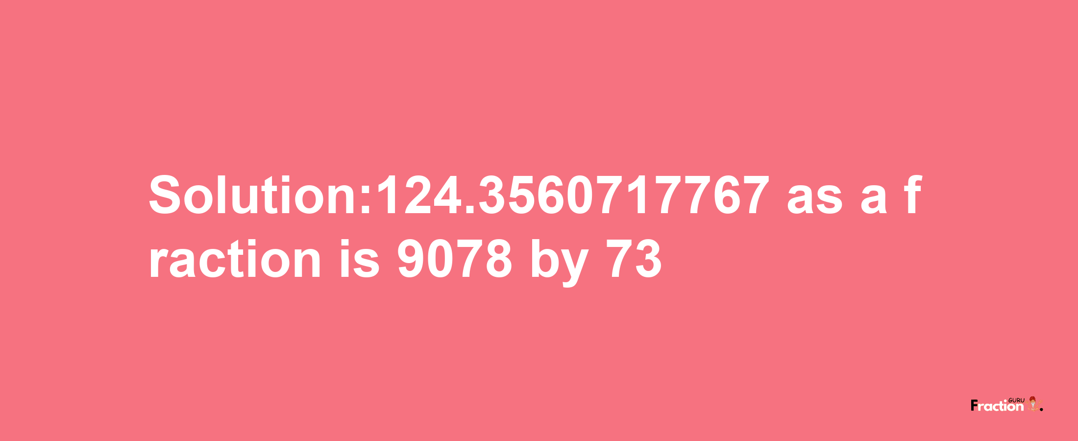 Solution:124.3560717767 as a fraction is 9078/73