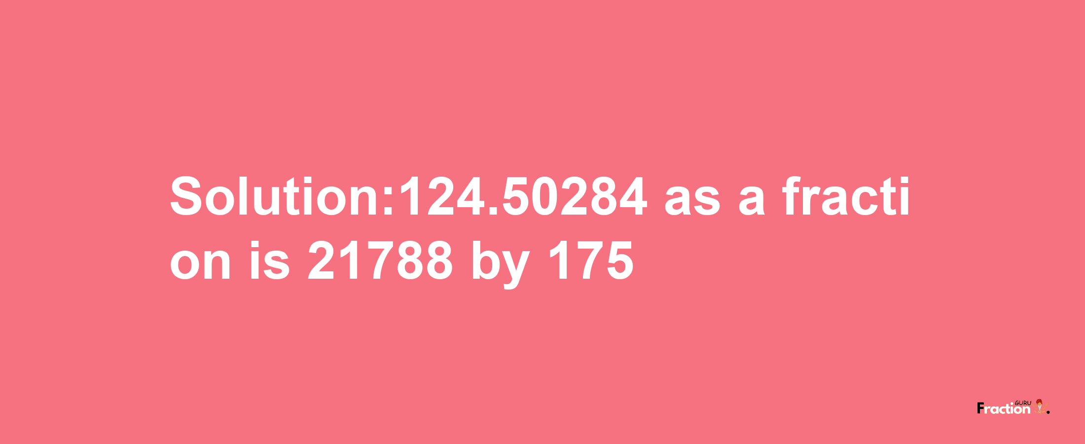 Solution:124.50284 as a fraction is 21788/175