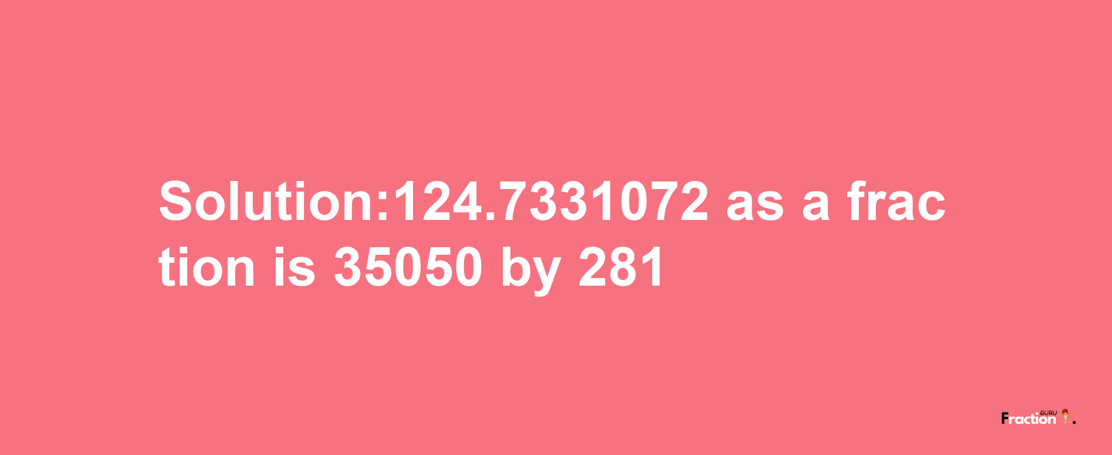 Solution:124.7331072 as a fraction is 35050/281