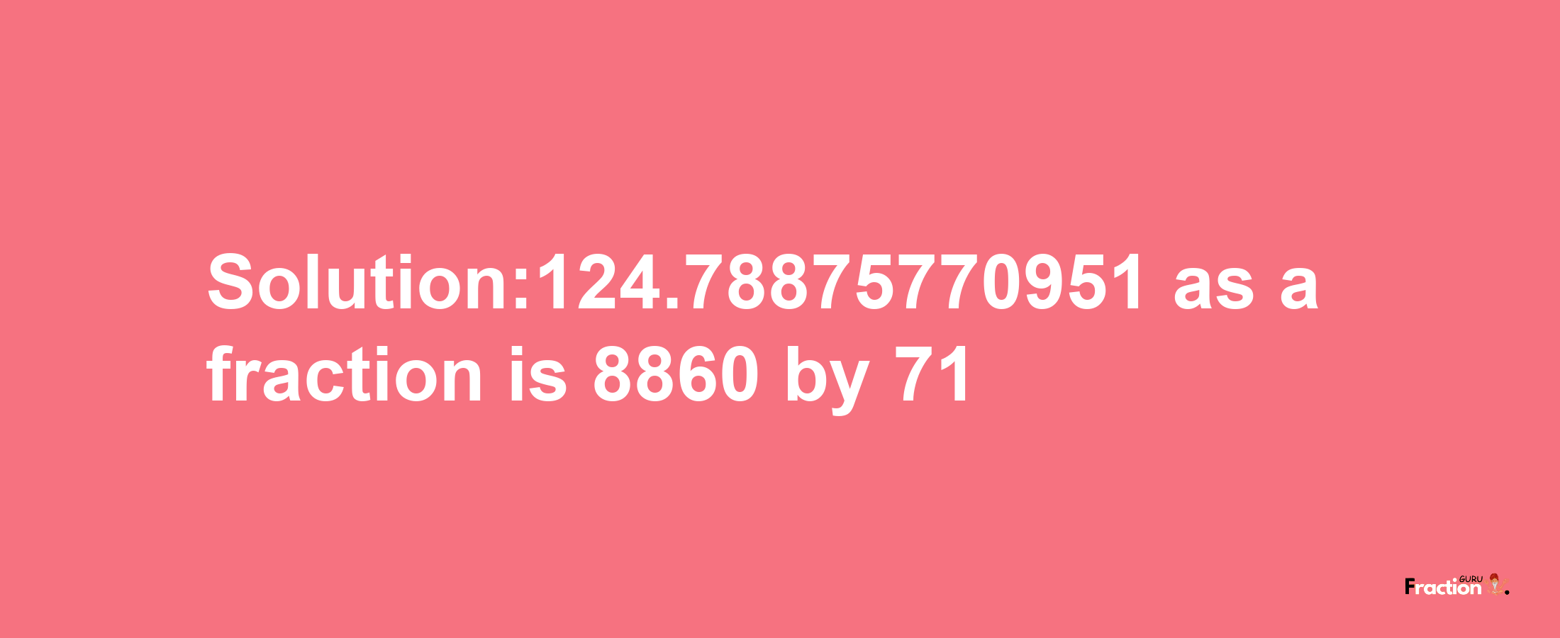 Solution:124.78875770951 as a fraction is 8860/71