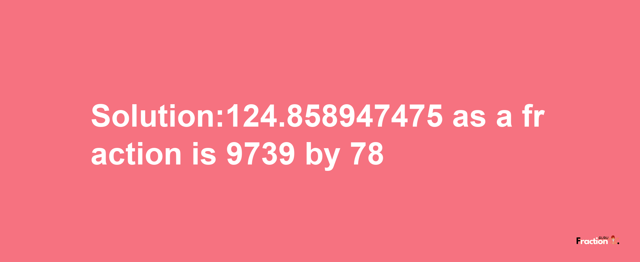 Solution:124.858947475 as a fraction is 9739/78