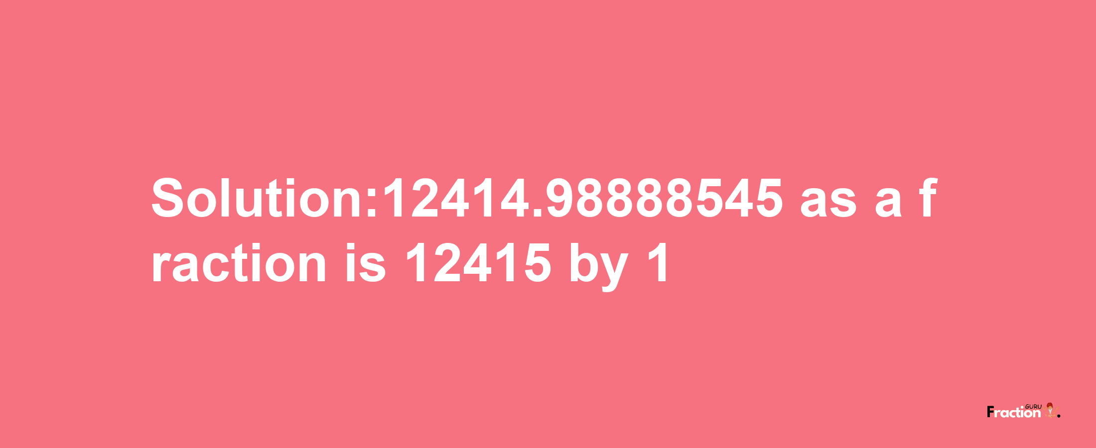 Solution:12414.98888545 as a fraction is 12415/1