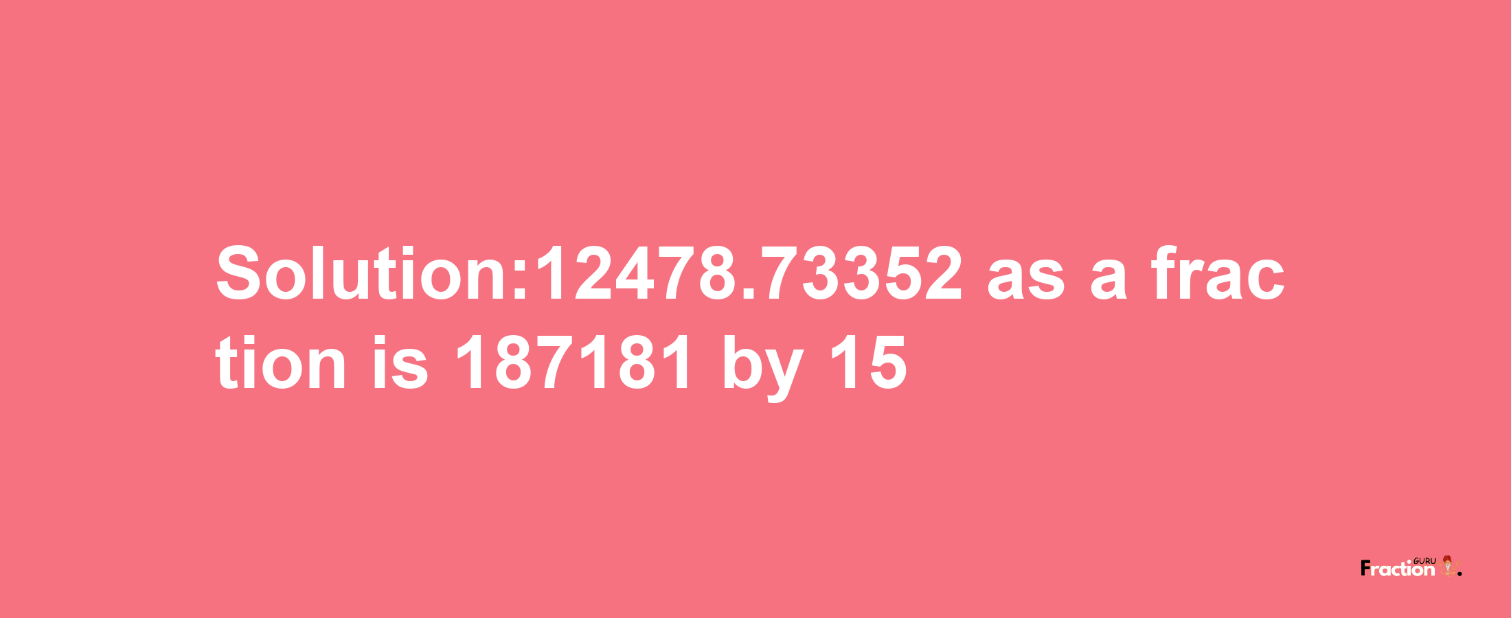 Solution:12478.73352 as a fraction is 187181/15