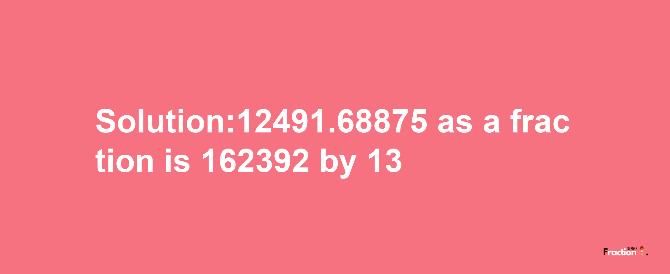 Solution:12491.68875 as a fraction is 162392/13