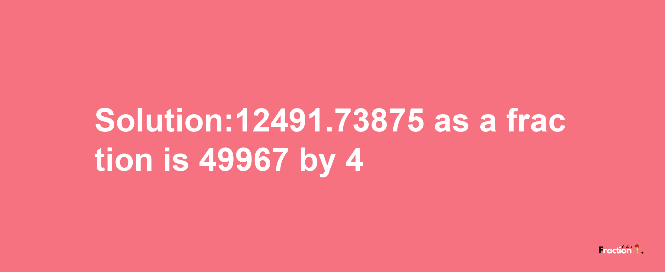 Solution:12491.73875 as a fraction is 49967/4