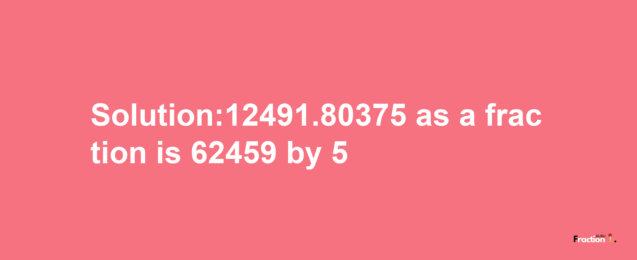 Solution:12491.80375 as a fraction is 62459/5