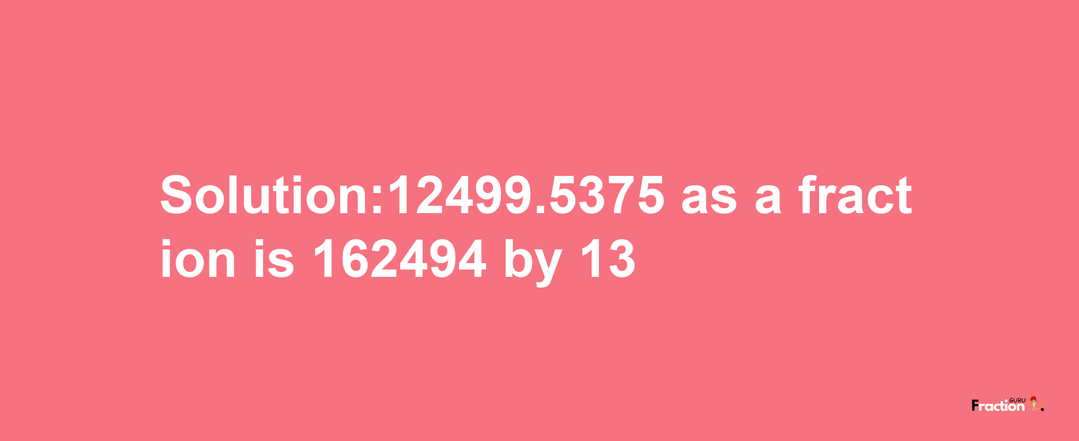 Solution:12499.5375 as a fraction is 162494/13