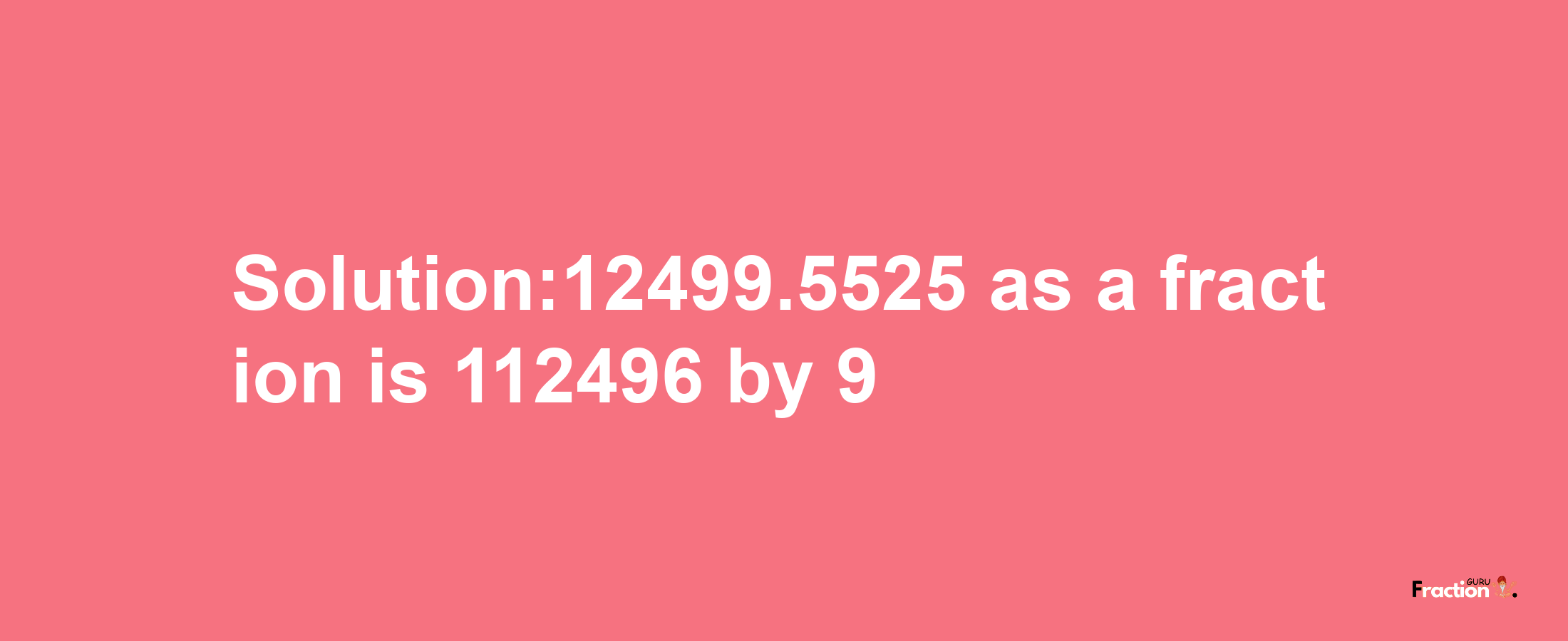 Solution:12499.5525 as a fraction is 112496/9