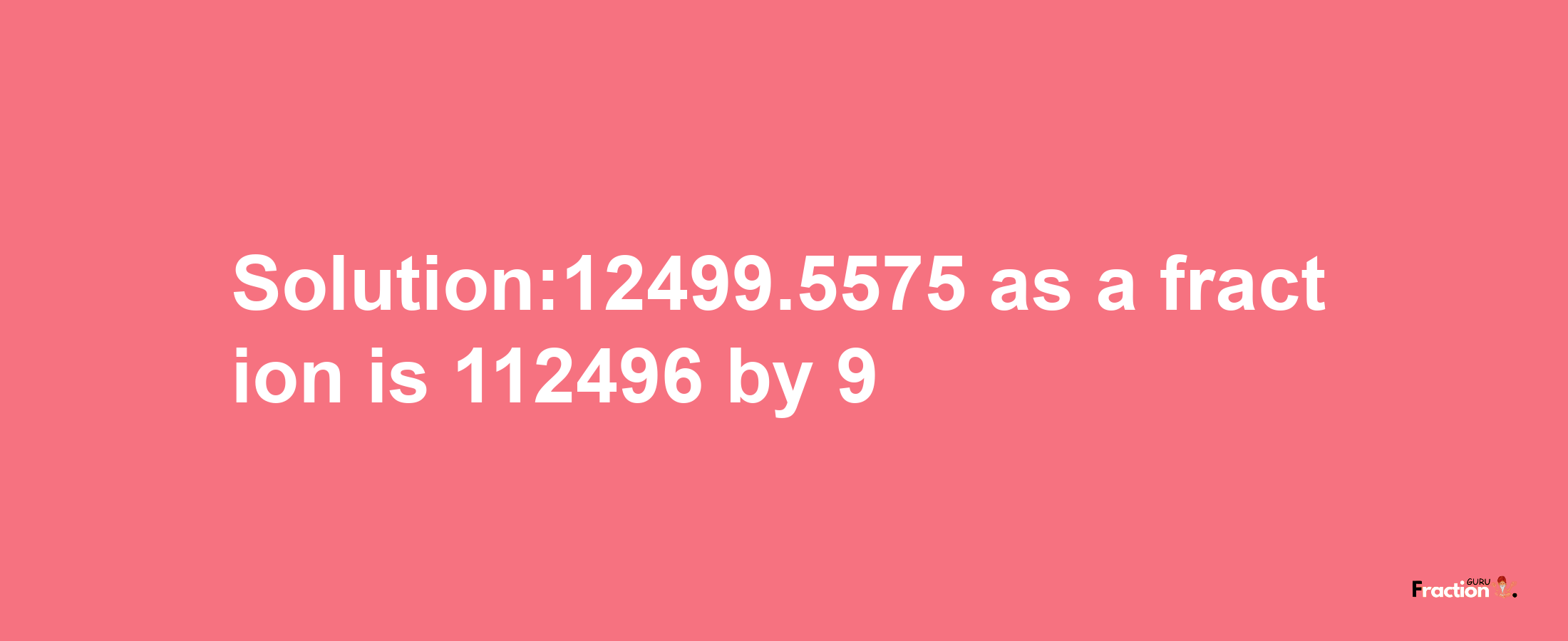 Solution:12499.5575 as a fraction is 112496/9