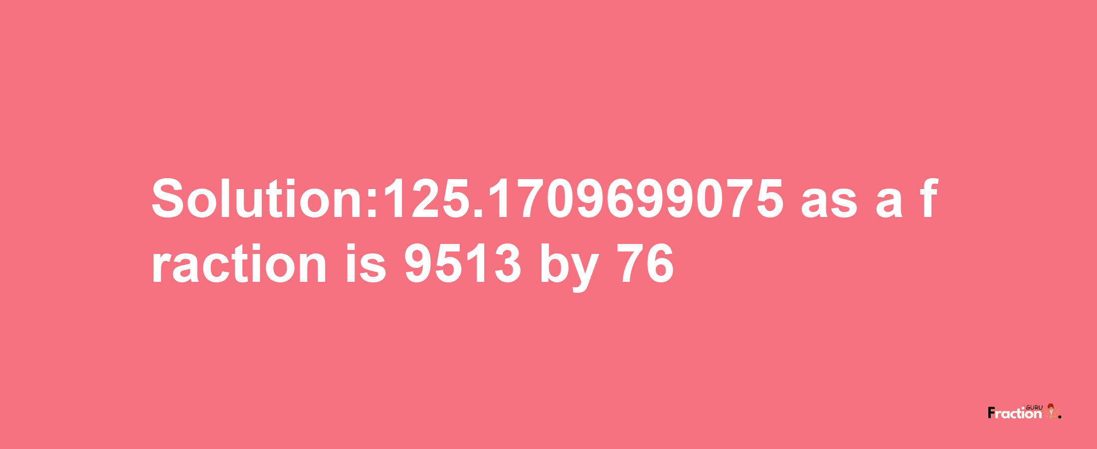 Solution:125.1709699075 as a fraction is 9513/76