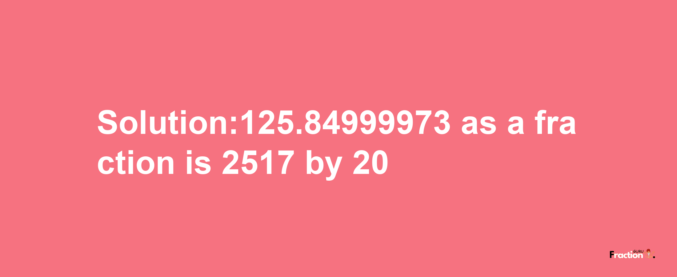 Solution:125.84999973 as a fraction is 2517/20