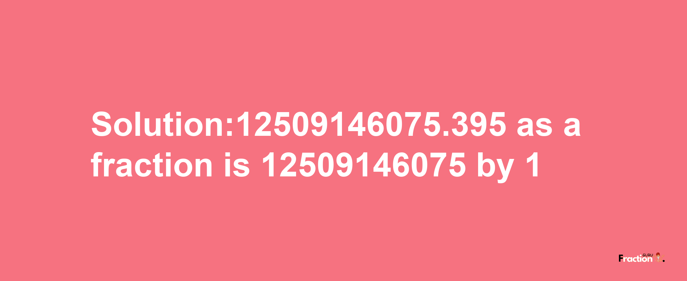 Solution:12509146075.395 as a fraction is 12509146075/1