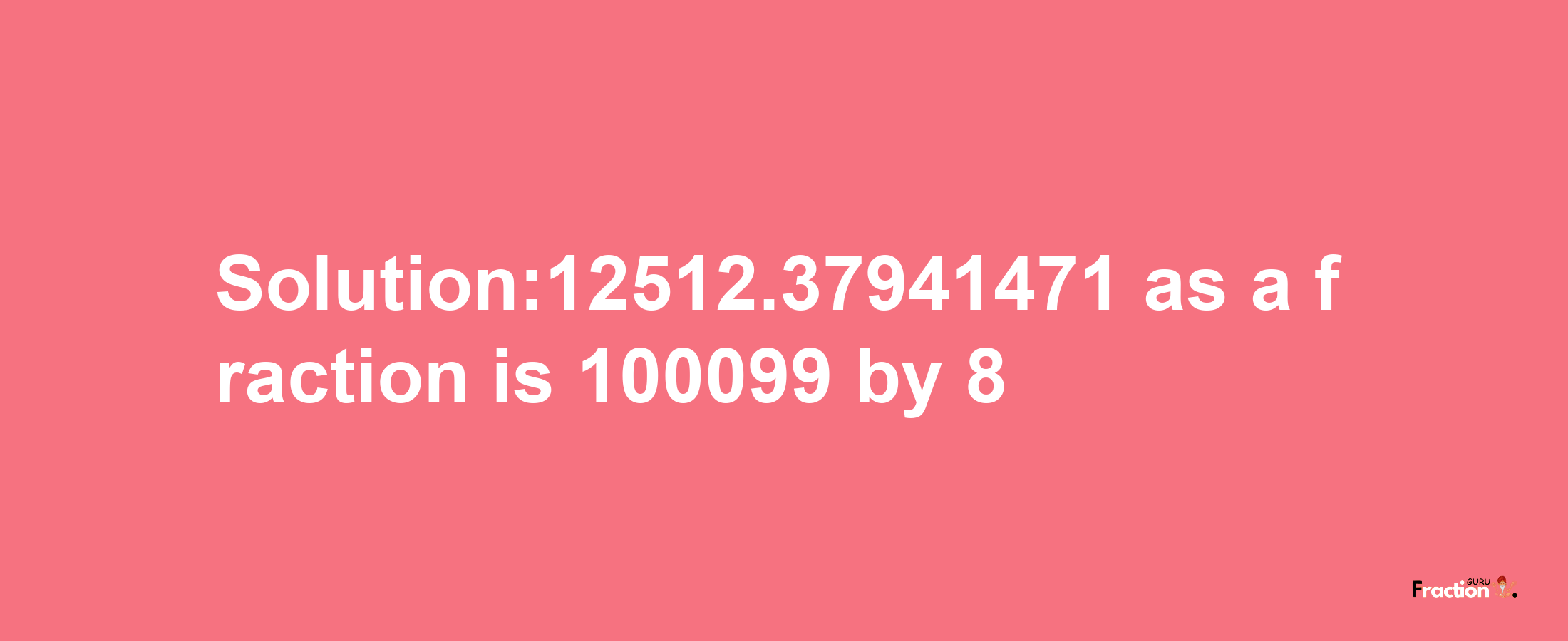 Solution:12512.37941471 as a fraction is 100099/8