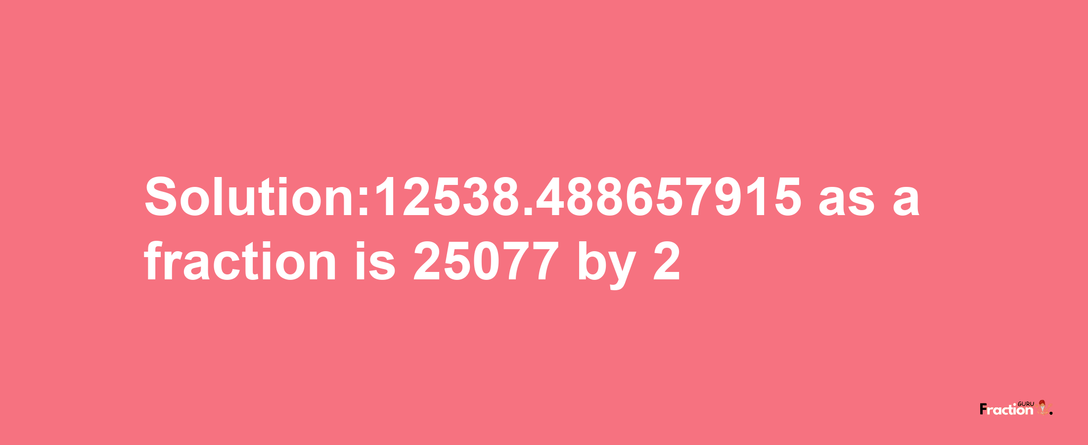 Solution:12538.488657915 as a fraction is 25077/2