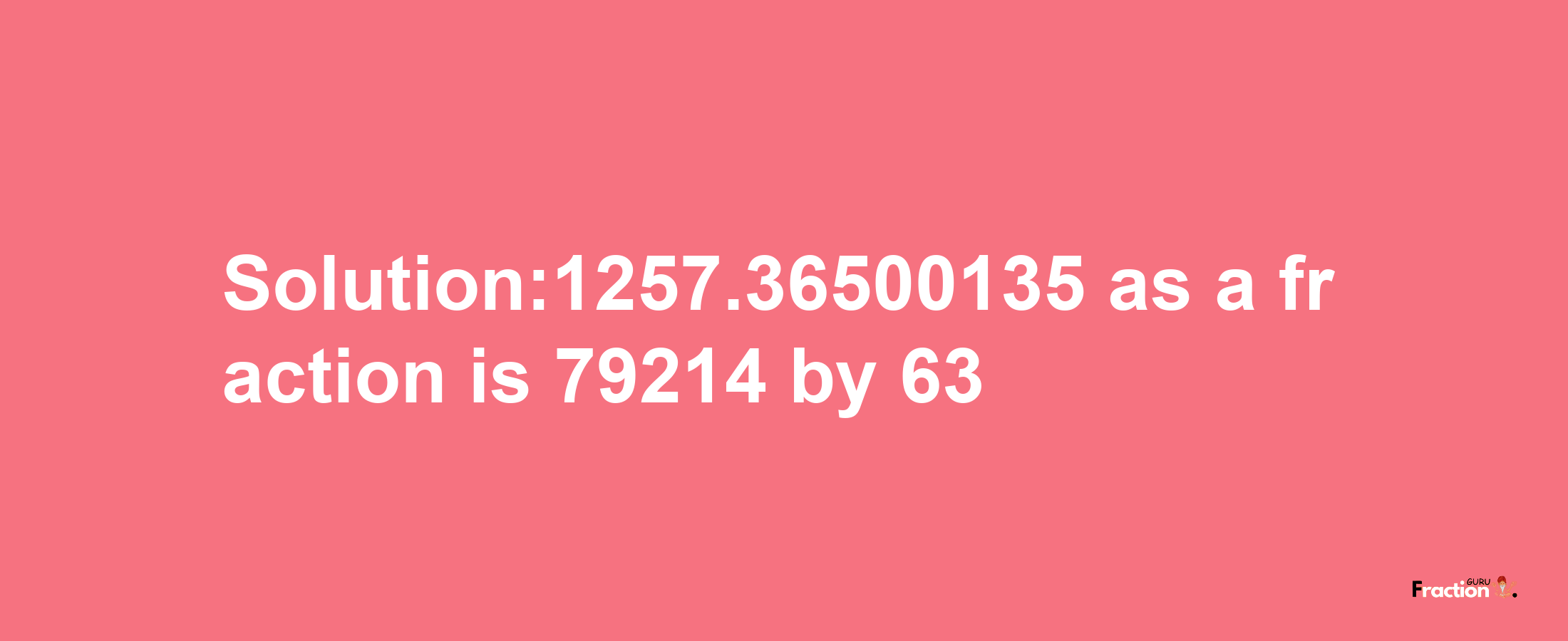 Solution:1257.36500135 as a fraction is 79214/63