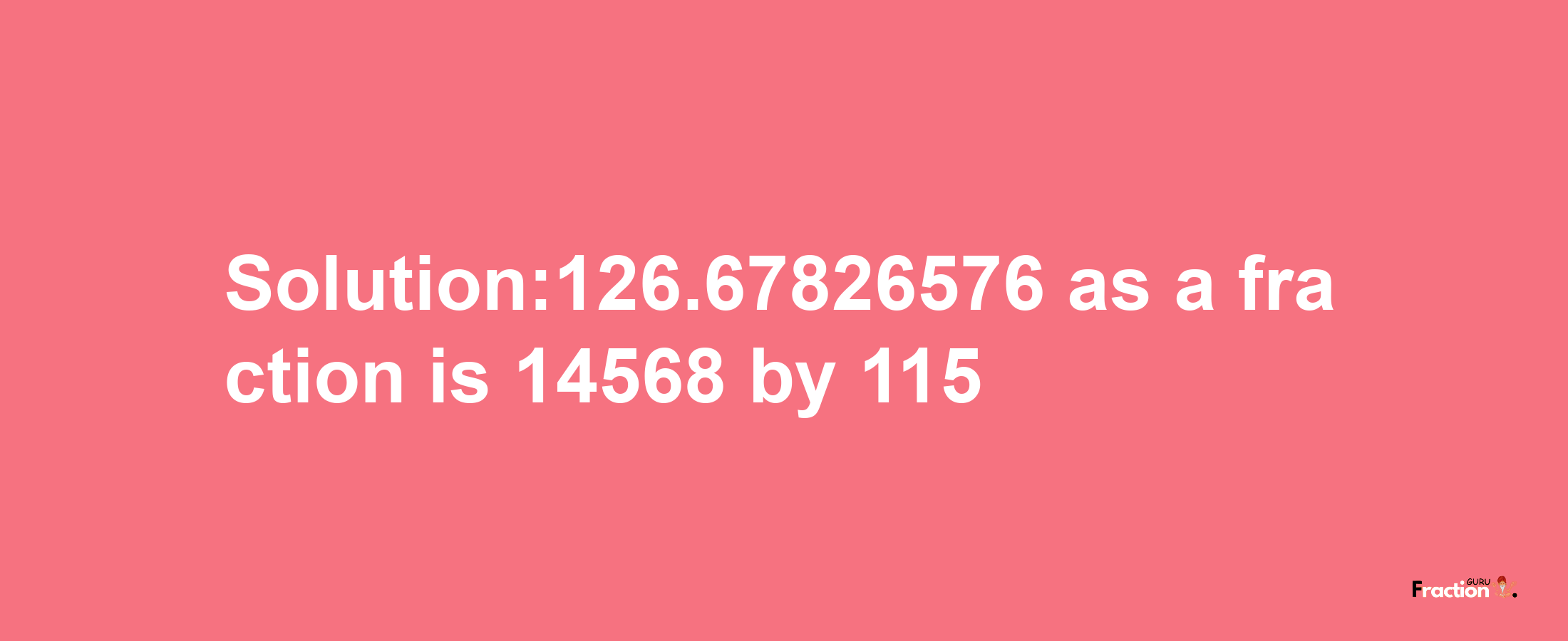 Solution:126.67826576 as a fraction is 14568/115