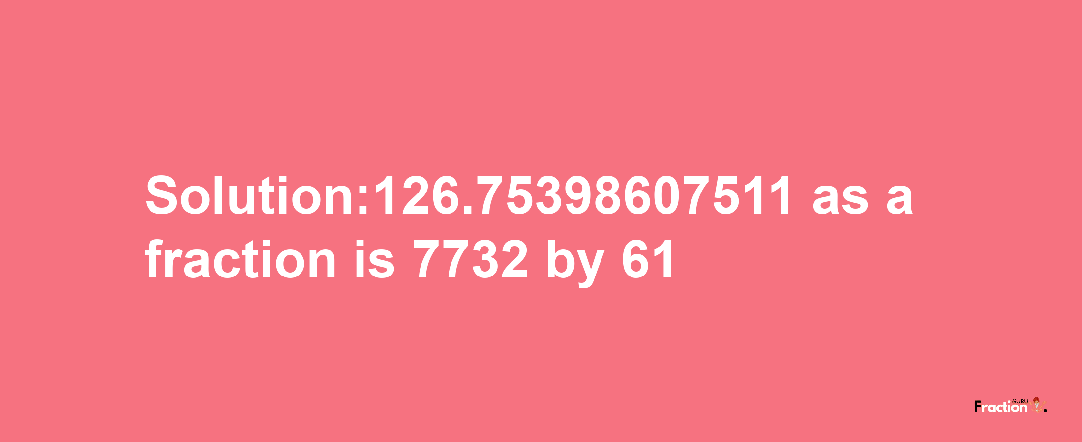 Solution:126.75398607511 as a fraction is 7732/61