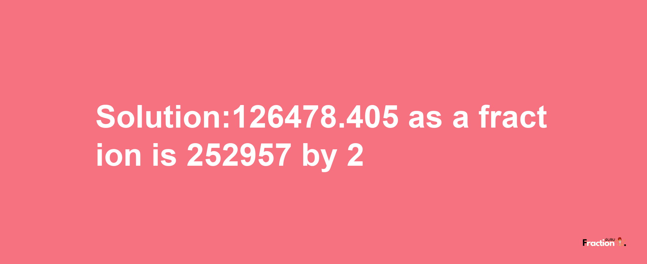 Solution:126478.405 as a fraction is 252957/2