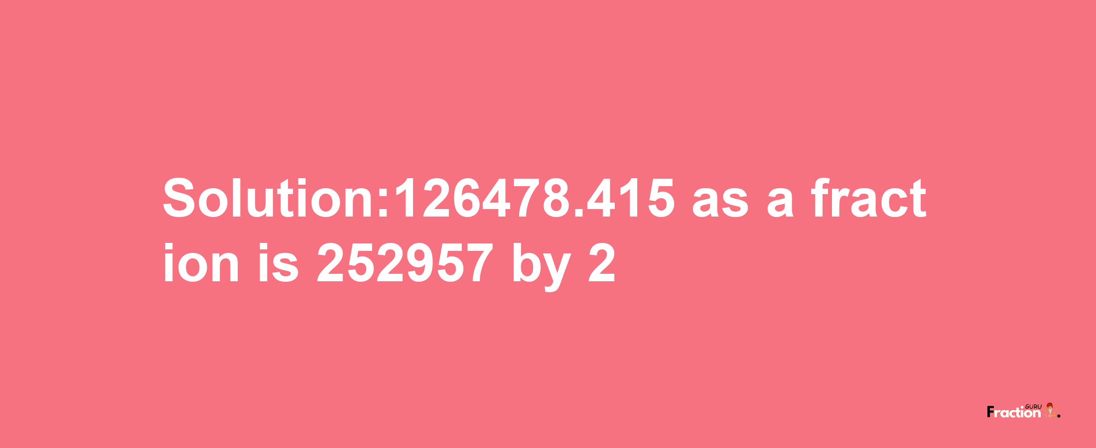 Solution:126478.415 as a fraction is 252957/2