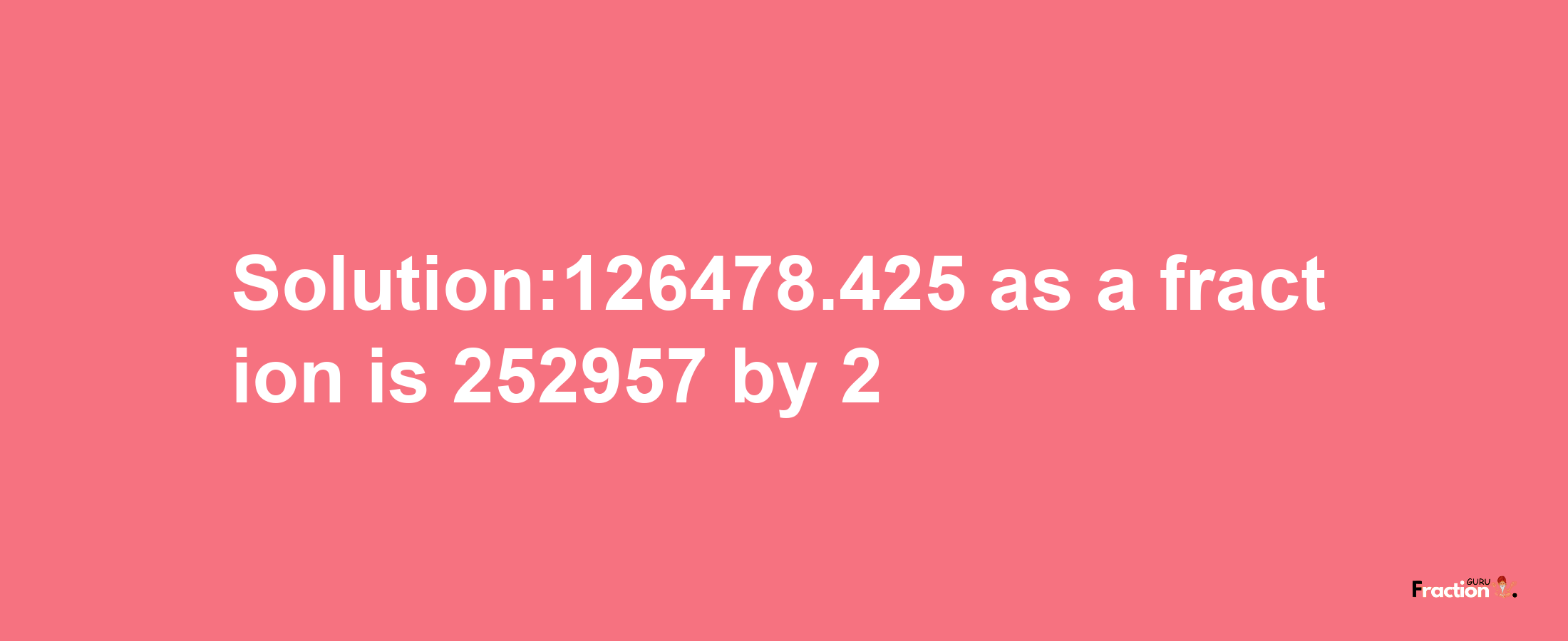 Solution:126478.425 as a fraction is 252957/2