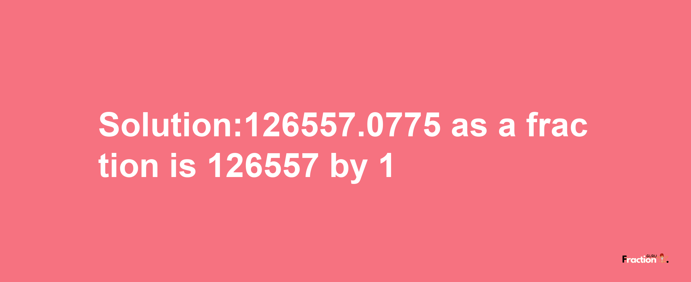 Solution:126557.0775 as a fraction is 126557/1