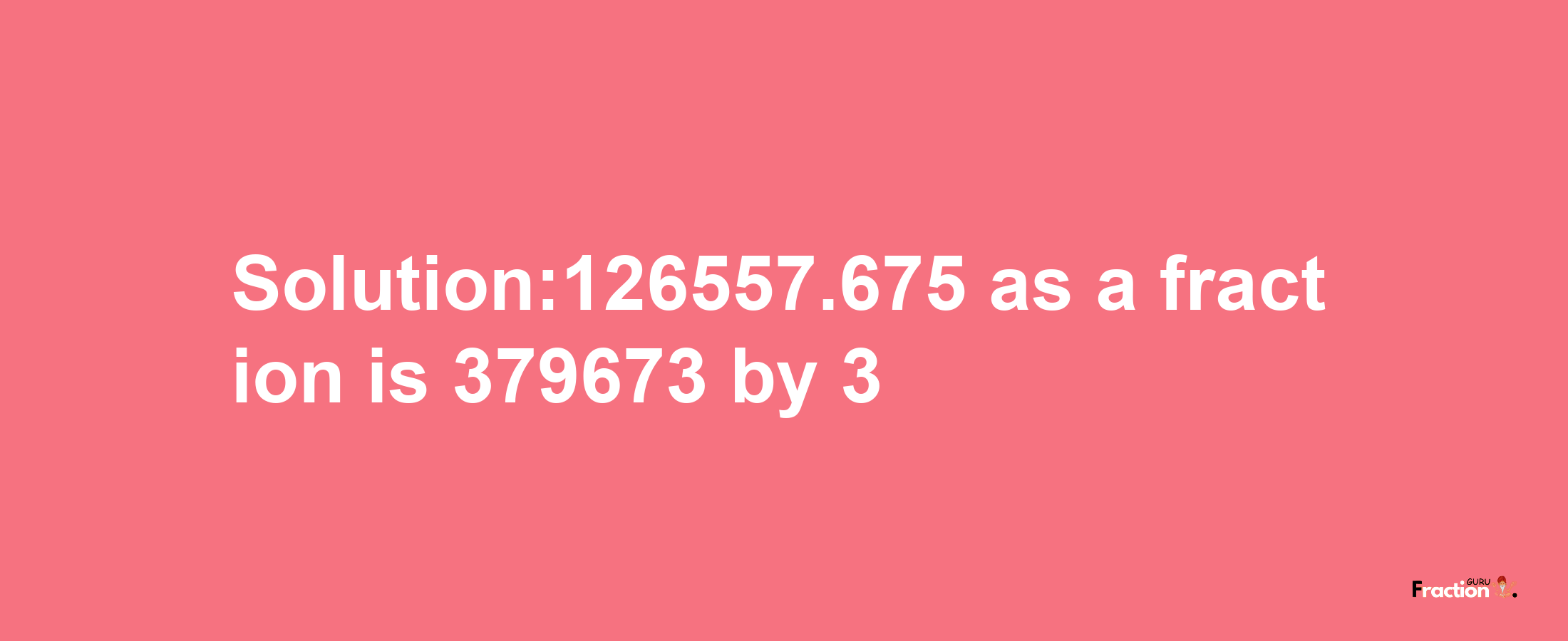 Solution:126557.675 as a fraction is 379673/3