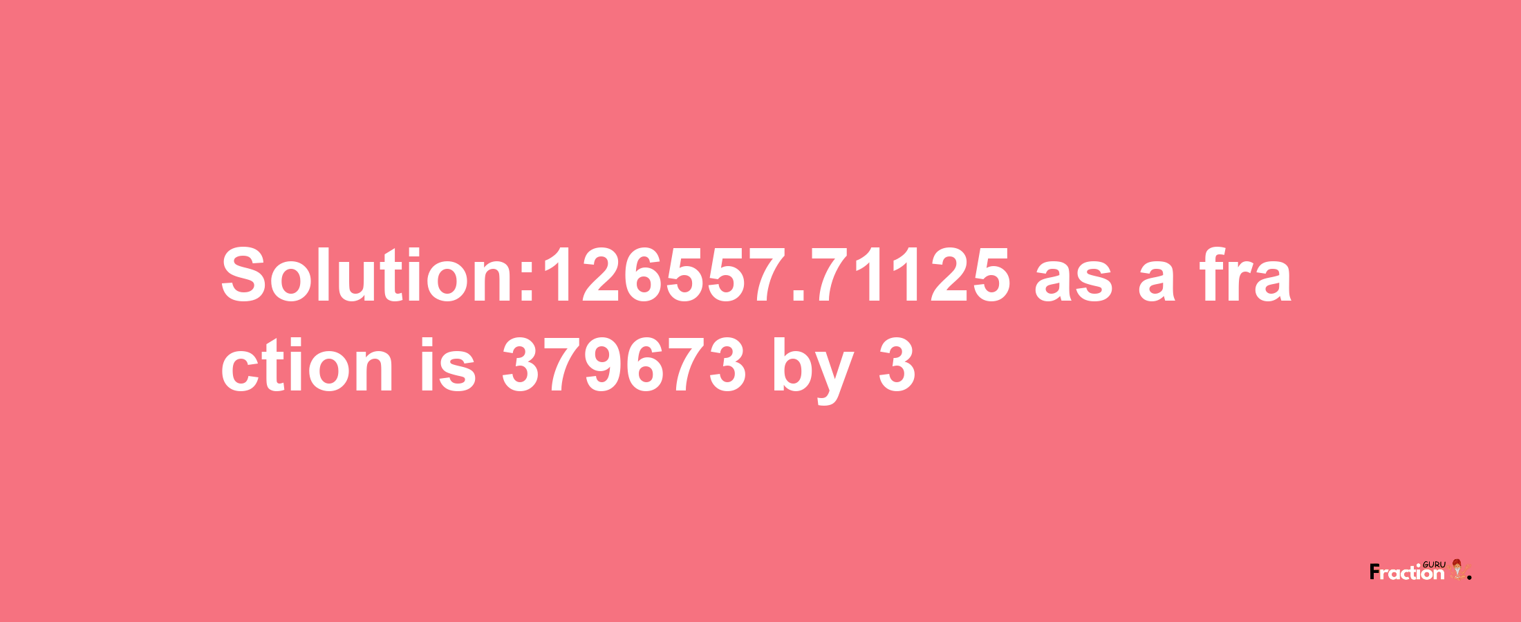 Solution:126557.71125 as a fraction is 379673/3