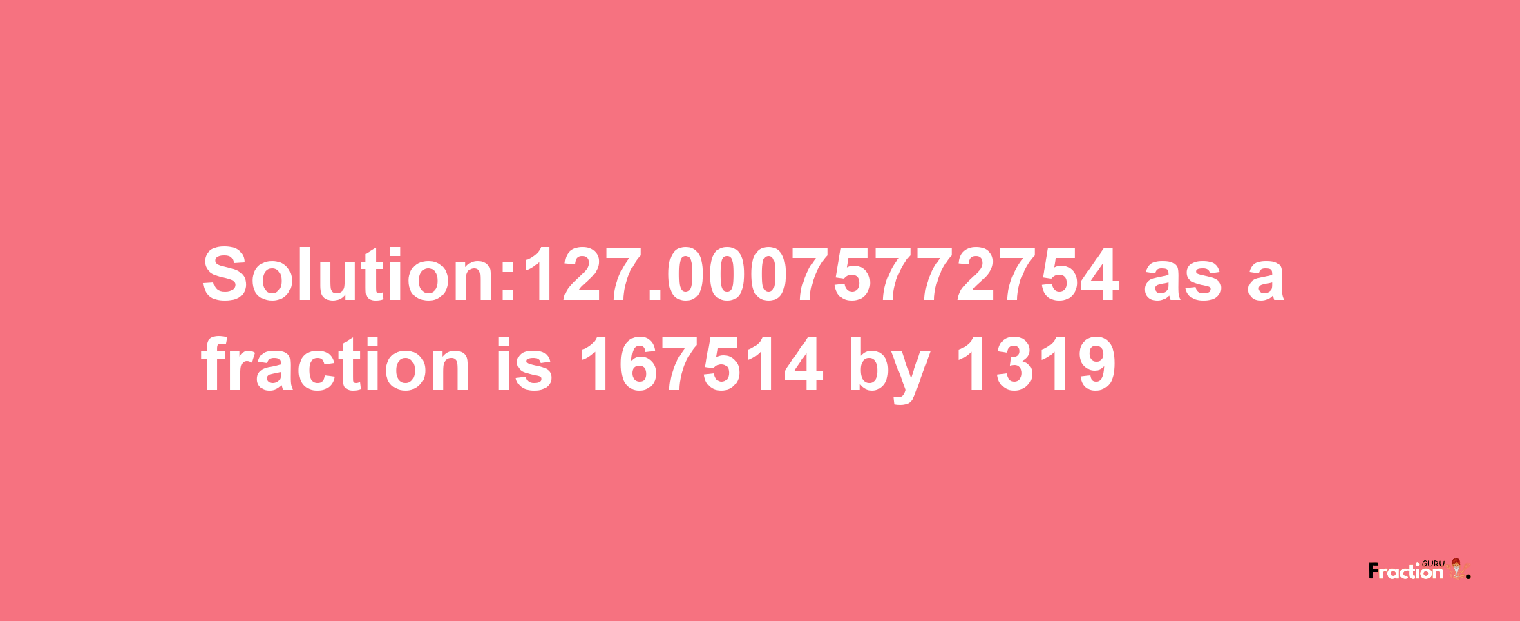 Solution:127.00075772754 as a fraction is 167514/1319