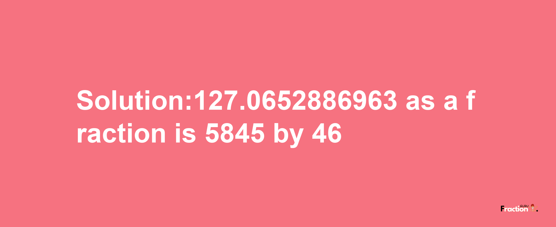 Solution:127.0652886963 as a fraction is 5845/46