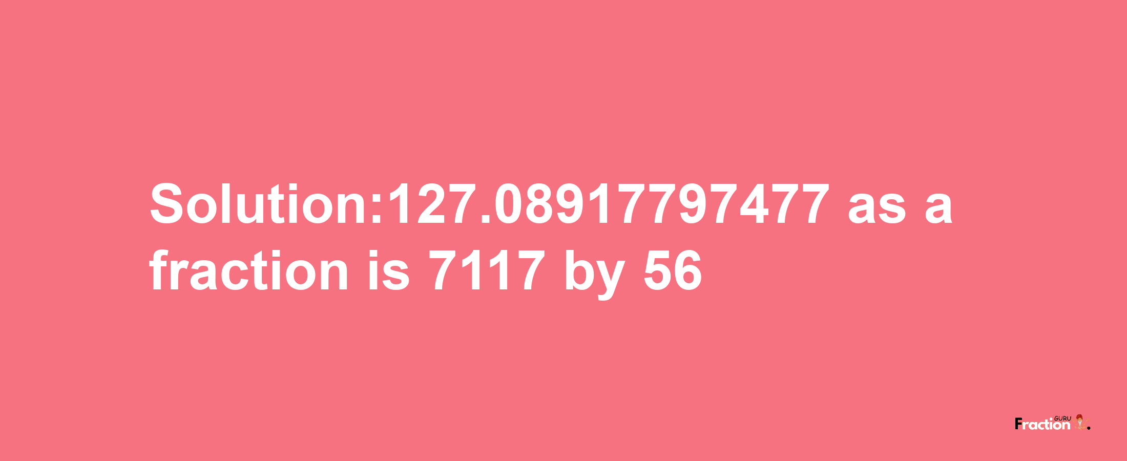 Solution:127.08917797477 as a fraction is 7117/56