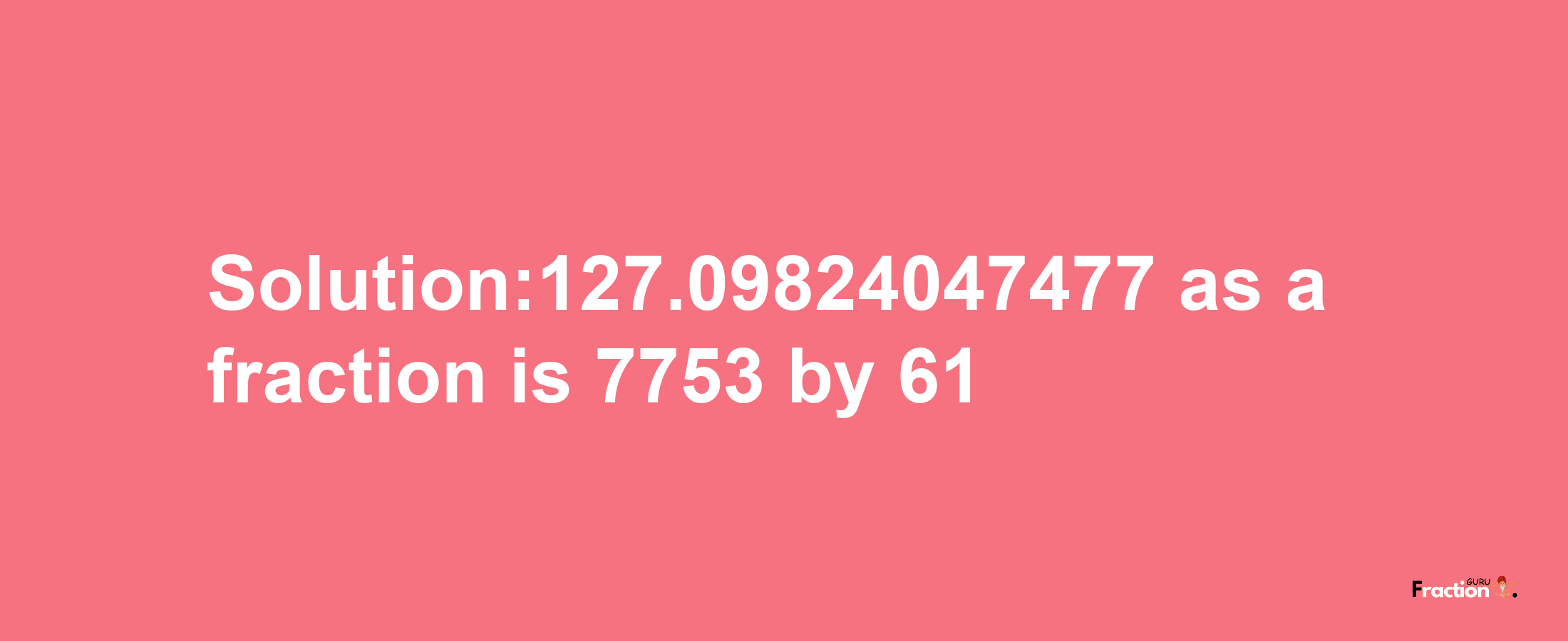 Solution:127.09824047477 as a fraction is 7753/61