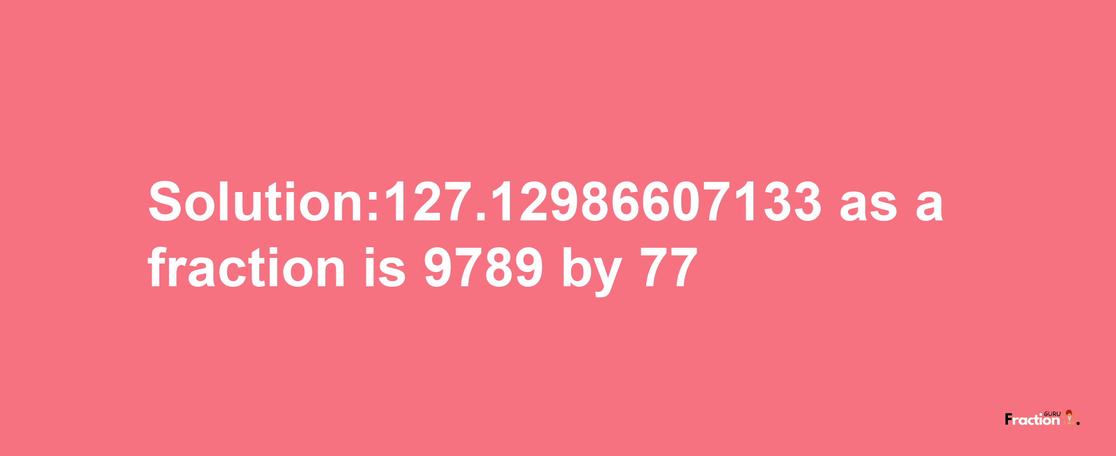 Solution:127.12986607133 as a fraction is 9789/77